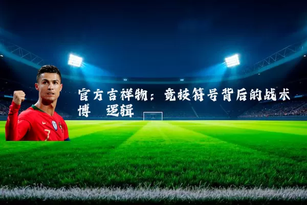 官方吉祥物:竞技符号背后的战术博弈逻辑